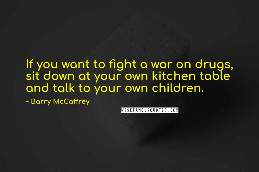 Barry McCaffrey Quotes: If you want to fight a war on drugs, sit down at your own kitchen table and talk to your own children.