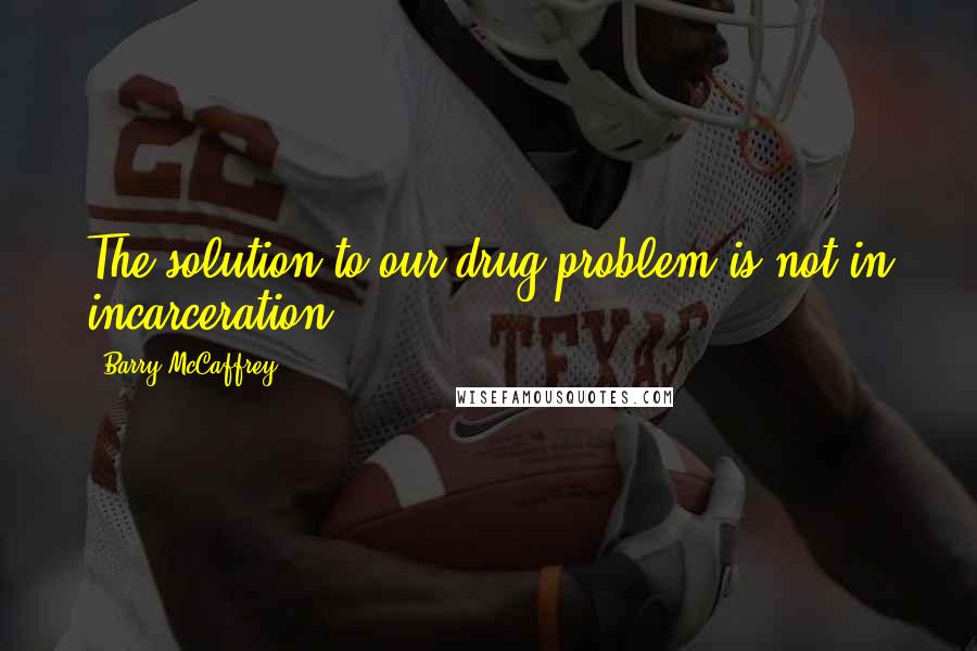 Barry McCaffrey Quotes: The solution to our drug problem is not in incarceration.