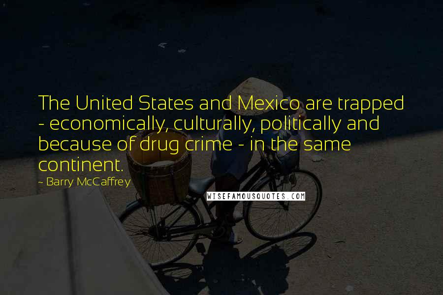 Barry McCaffrey Quotes: The United States and Mexico are trapped - economically, culturally, politically and because of drug crime - in the same continent.