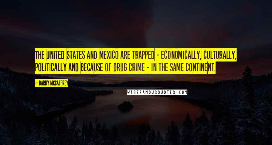 Barry McCaffrey Quotes: The United States and Mexico are trapped - economically, culturally, politically and because of drug crime - in the same continent.