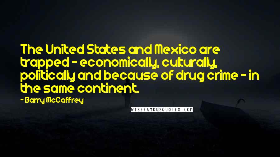 Barry McCaffrey Quotes: The United States and Mexico are trapped - economically, culturally, politically and because of drug crime - in the same continent.