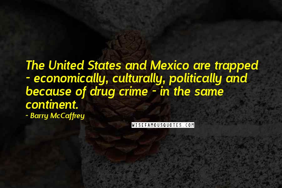 Barry McCaffrey Quotes: The United States and Mexico are trapped - economically, culturally, politically and because of drug crime - in the same continent.