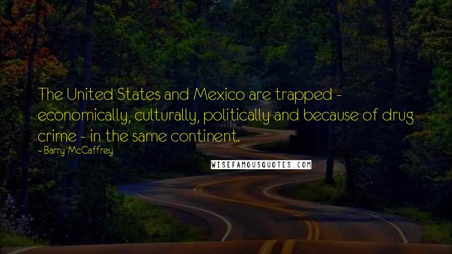 Barry McCaffrey Quotes: The United States and Mexico are trapped - economically, culturally, politically and because of drug crime - in the same continent.