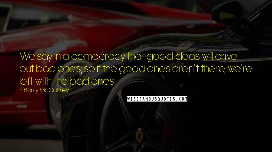 Barry McCaffrey Quotes: We say in a democracy that good ideas will drive out bad ones, so if the good ones aren't there, we're left with the bad ones