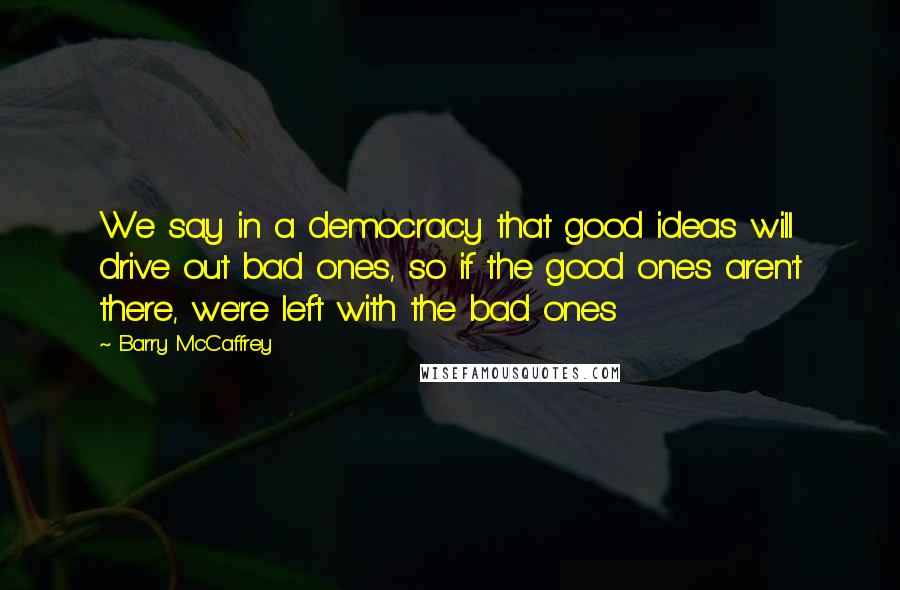 Barry McCaffrey Quotes: We say in a democracy that good ideas will drive out bad ones, so if the good ones aren't there, we're left with the bad ones