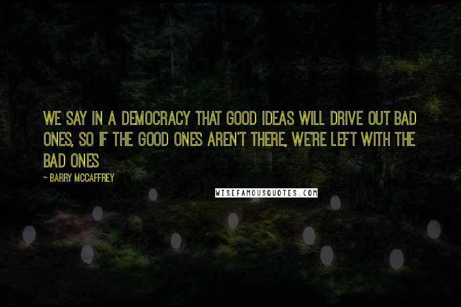 Barry McCaffrey Quotes: We say in a democracy that good ideas will drive out bad ones, so if the good ones aren't there, we're left with the bad ones