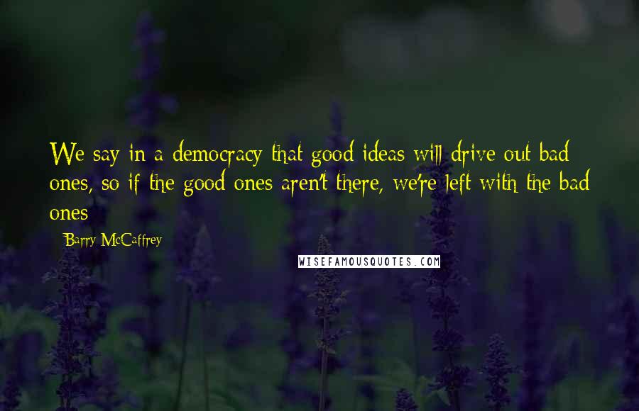 Barry McCaffrey Quotes: We say in a democracy that good ideas will drive out bad ones, so if the good ones aren't there, we're left with the bad ones