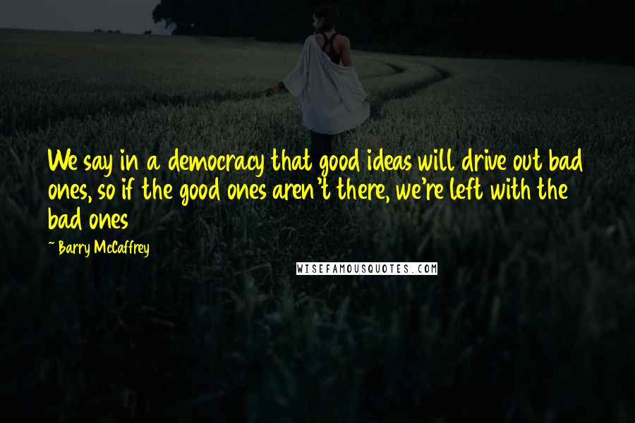 Barry McCaffrey Quotes: We say in a democracy that good ideas will drive out bad ones, so if the good ones aren't there, we're left with the bad ones