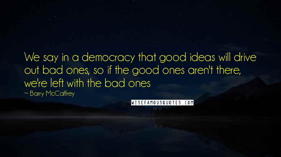 Barry McCaffrey Quotes: We say in a democracy that good ideas will drive out bad ones, so if the good ones aren't there, we're left with the bad ones