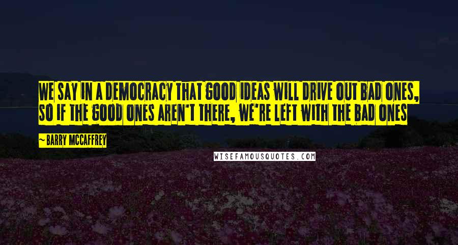 Barry McCaffrey Quotes: We say in a democracy that good ideas will drive out bad ones, so if the good ones aren't there, we're left with the bad ones