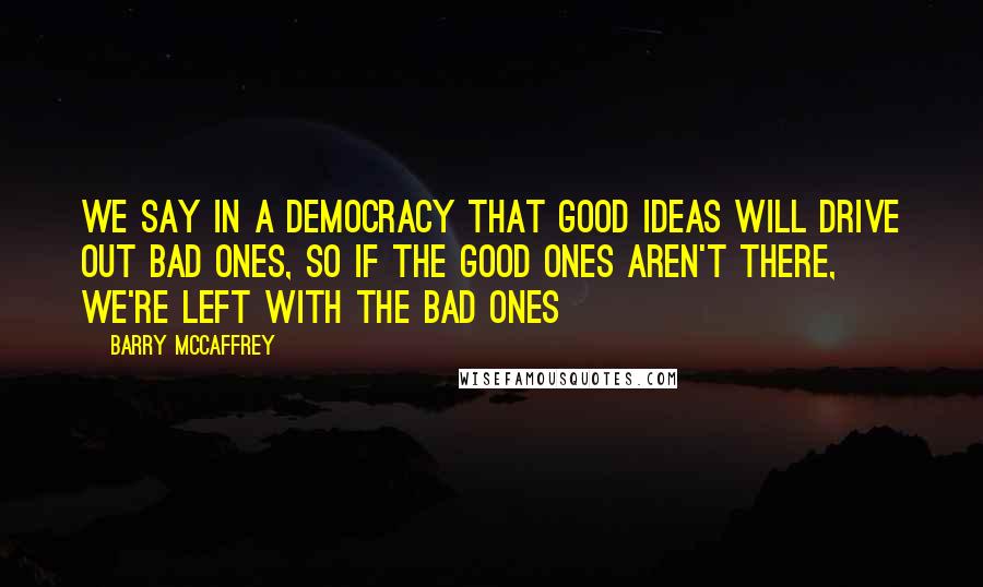 Barry McCaffrey Quotes: We say in a democracy that good ideas will drive out bad ones, so if the good ones aren't there, we're left with the bad ones