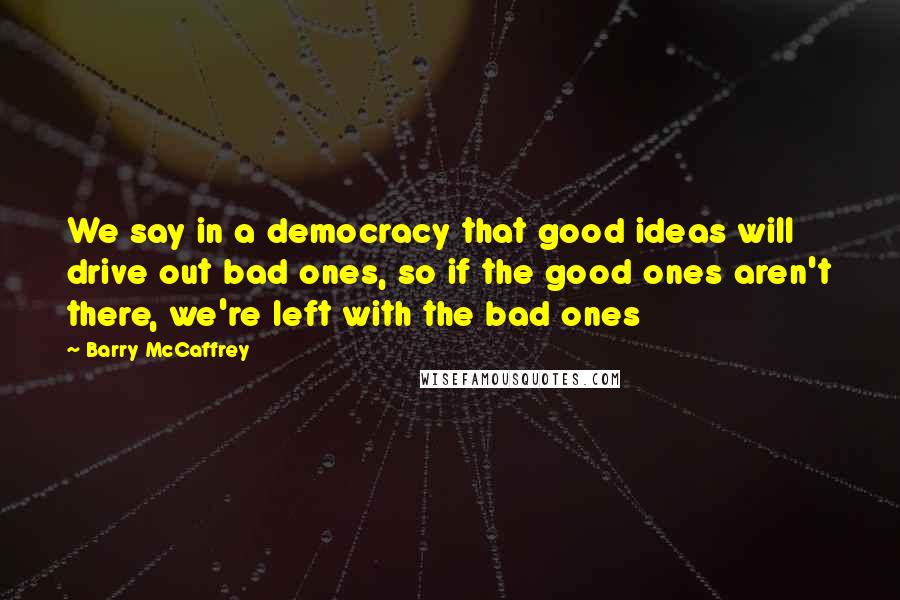 Barry McCaffrey Quotes: We say in a democracy that good ideas will drive out bad ones, so if the good ones aren't there, we're left with the bad ones