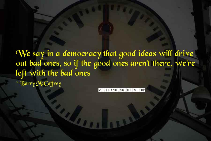 Barry McCaffrey Quotes: We say in a democracy that good ideas will drive out bad ones, so if the good ones aren't there, we're left with the bad ones