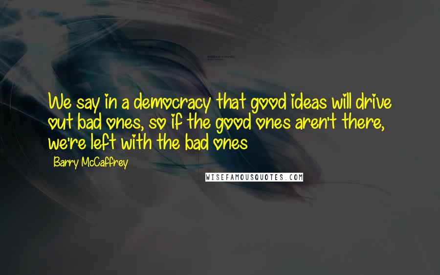 Barry McCaffrey Quotes: We say in a democracy that good ideas will drive out bad ones, so if the good ones aren't there, we're left with the bad ones