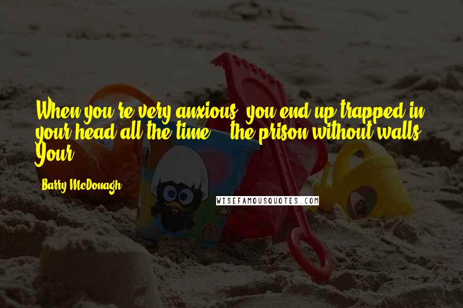 Barry McDonagh Quotes: When you're very anxious, you end up trapped in your head all the time -  the prison without walls. Your