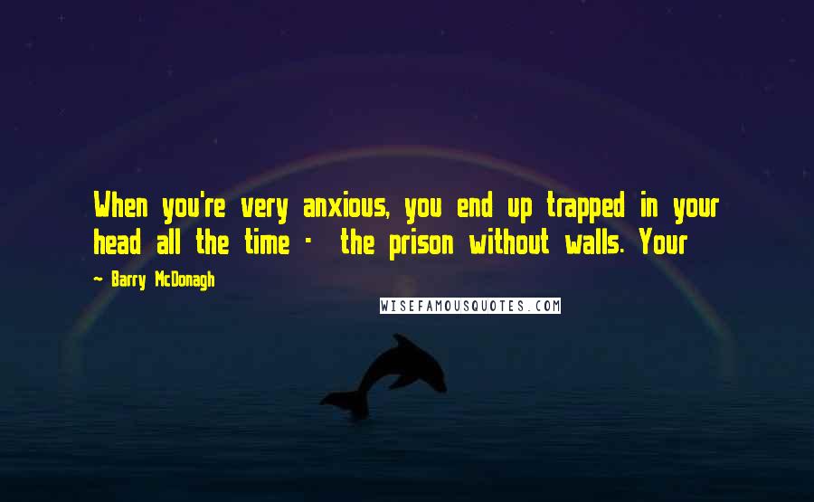 Barry McDonagh Quotes: When you're very anxious, you end up trapped in your head all the time -  the prison without walls. Your