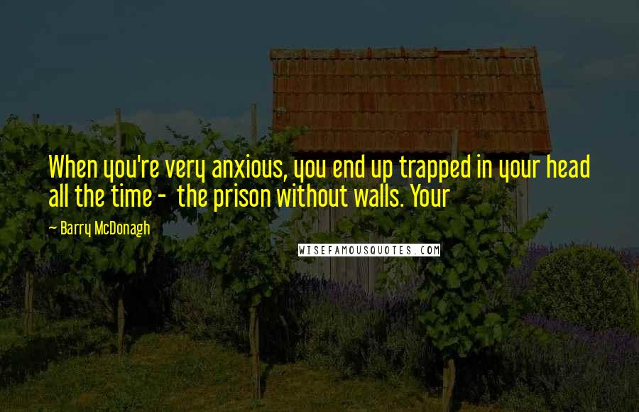 Barry McDonagh Quotes: When you're very anxious, you end up trapped in your head all the time -  the prison without walls. Your