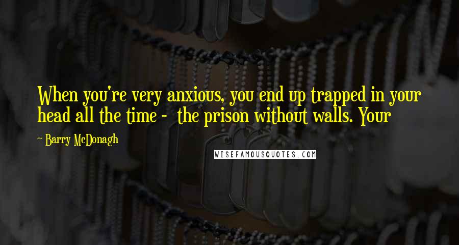 Barry McDonagh Quotes: When you're very anxious, you end up trapped in your head all the time -  the prison without walls. Your