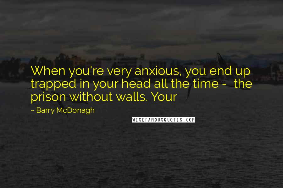 Barry McDonagh Quotes: When you're very anxious, you end up trapped in your head all the time -  the prison without walls. Your