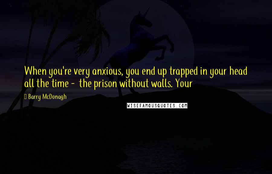 Barry McDonagh Quotes: When you're very anxious, you end up trapped in your head all the time -  the prison without walls. Your