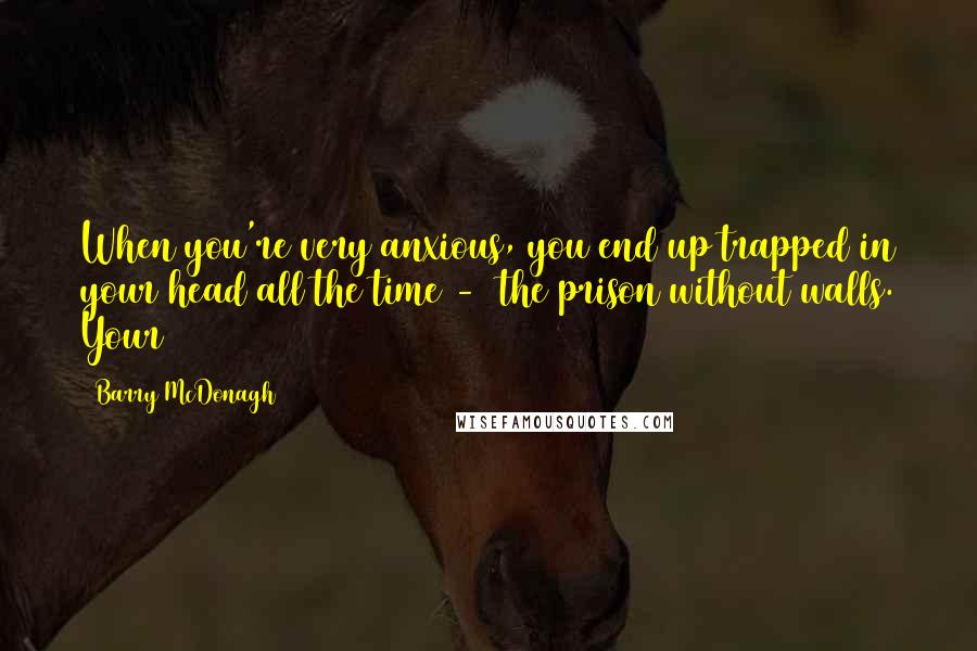 Barry McDonagh Quotes: When you're very anxious, you end up trapped in your head all the time -  the prison without walls. Your