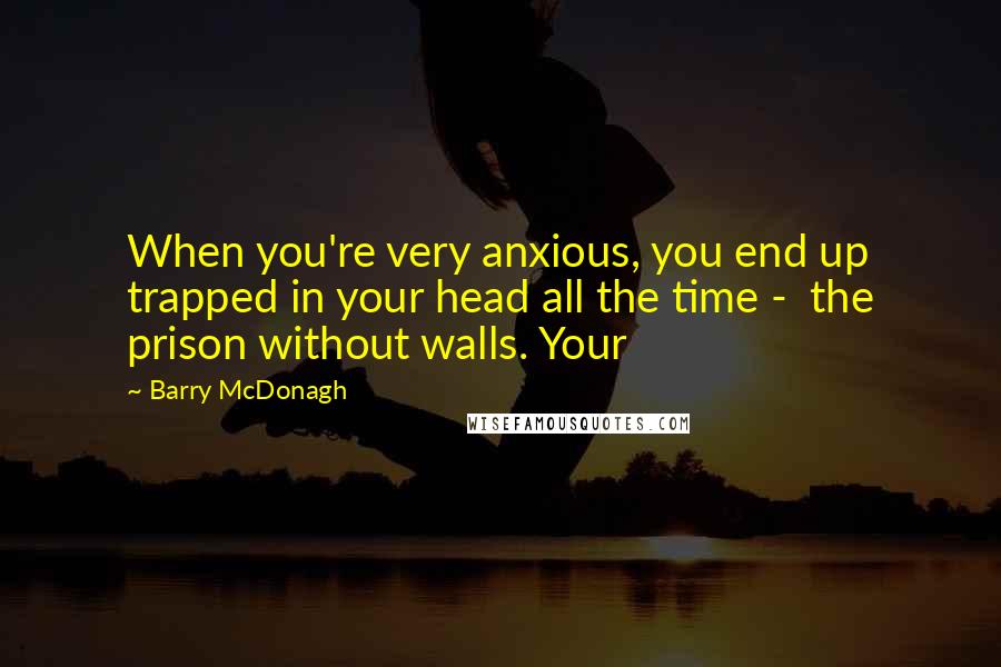 Barry McDonagh Quotes: When you're very anxious, you end up trapped in your head all the time -  the prison without walls. Your