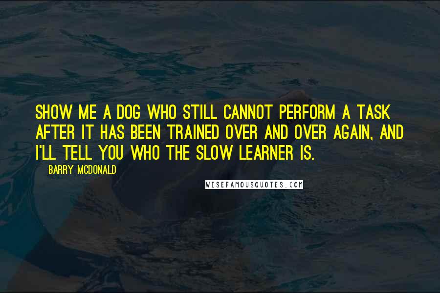 Barry McDonald Quotes: Show me a dog who still cannot perform a task after it has been trained over and over again, and I'll tell you who the slow learner is.