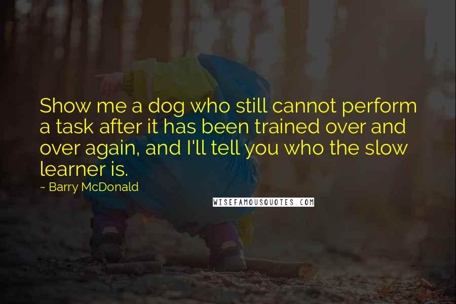 Barry McDonald Quotes: Show me a dog who still cannot perform a task after it has been trained over and over again, and I'll tell you who the slow learner is.