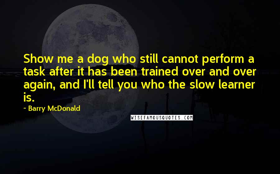 Barry McDonald Quotes: Show me a dog who still cannot perform a task after it has been trained over and over again, and I'll tell you who the slow learner is.