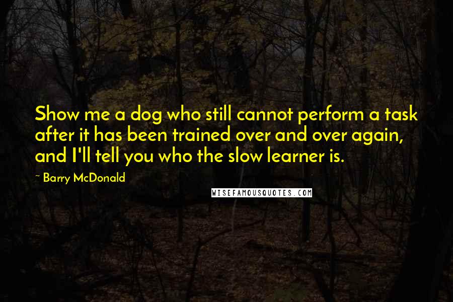 Barry McDonald Quotes: Show me a dog who still cannot perform a task after it has been trained over and over again, and I'll tell you who the slow learner is.