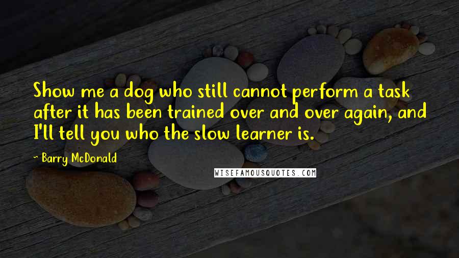 Barry McDonald Quotes: Show me a dog who still cannot perform a task after it has been trained over and over again, and I'll tell you who the slow learner is.