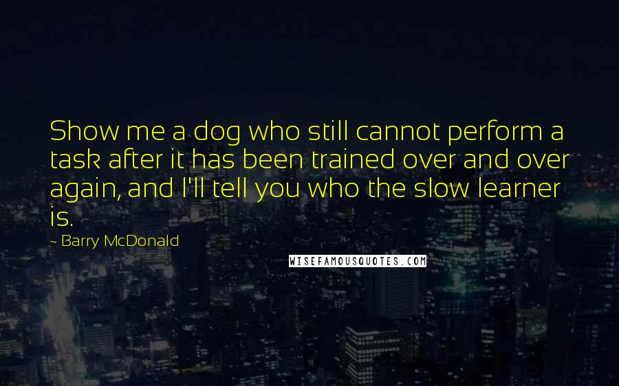 Barry McDonald Quotes: Show me a dog who still cannot perform a task after it has been trained over and over again, and I'll tell you who the slow learner is.