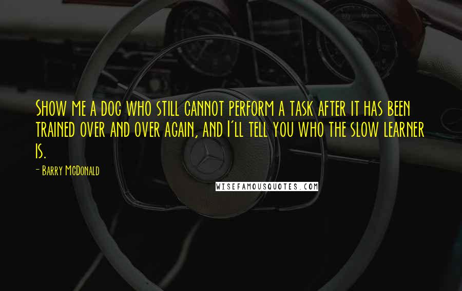 Barry McDonald Quotes: Show me a dog who still cannot perform a task after it has been trained over and over again, and I'll tell you who the slow learner is.