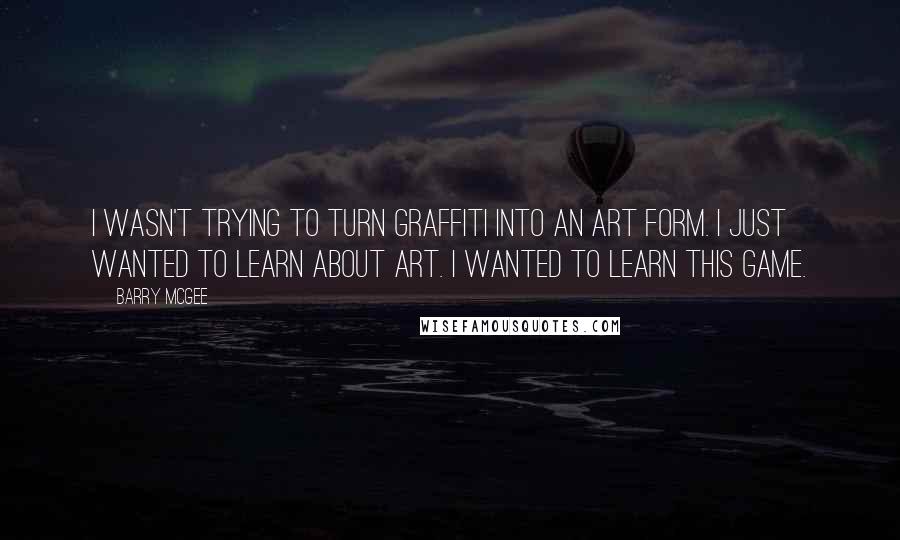 Barry McGee Quotes: I wasn't trying to turn graffiti into an art form. I just wanted to learn about art. I wanted to learn this game.