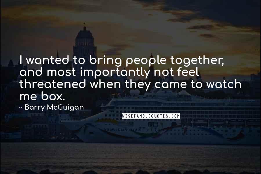 Barry McGuigan Quotes: I wanted to bring people together, and most importantly not feel threatened when they came to watch me box.