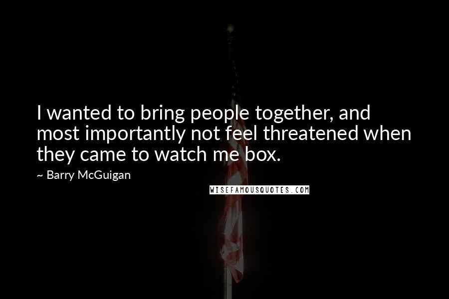 Barry McGuigan Quotes: I wanted to bring people together, and most importantly not feel threatened when they came to watch me box.