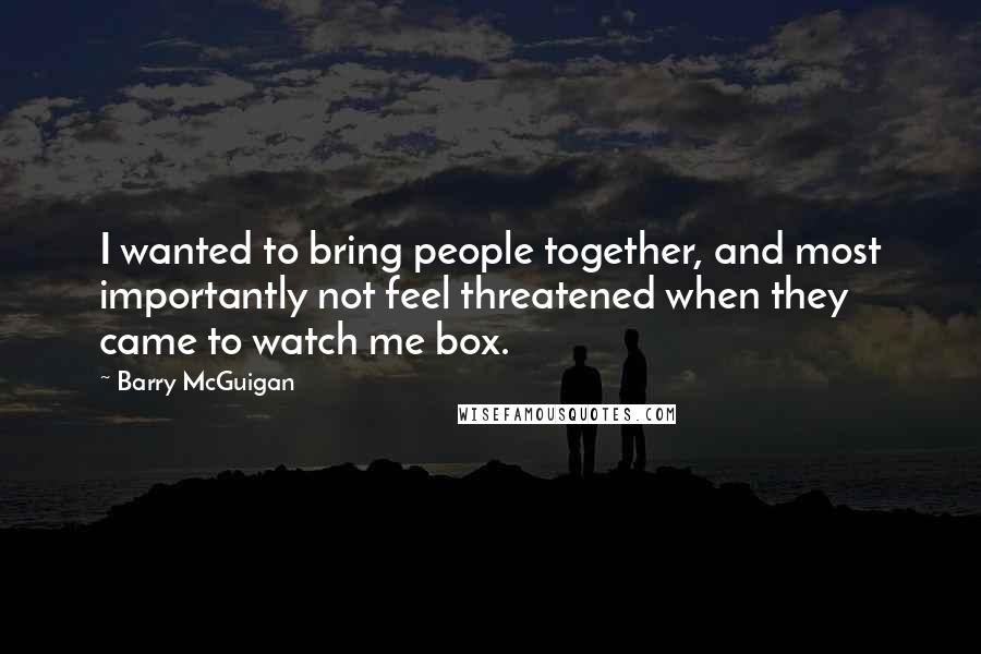 Barry McGuigan Quotes: I wanted to bring people together, and most importantly not feel threatened when they came to watch me box.