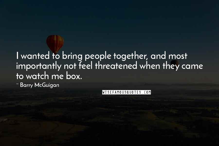 Barry McGuigan Quotes: I wanted to bring people together, and most importantly not feel threatened when they came to watch me box.