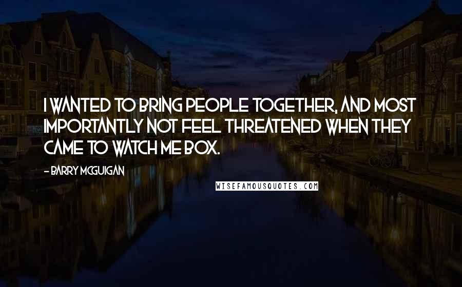 Barry McGuigan Quotes: I wanted to bring people together, and most importantly not feel threatened when they came to watch me box.