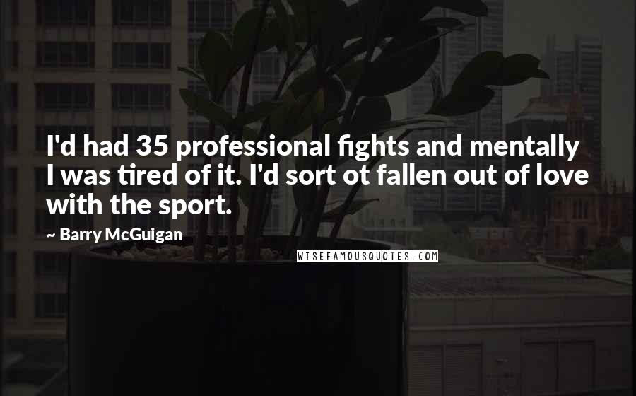 Barry McGuigan Quotes: I'd had 35 professional fights and mentally I was tired of it. I'd sort ot fallen out of love with the sport.