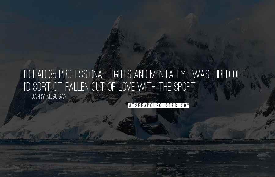 Barry McGuigan Quotes: I'd had 35 professional fights and mentally I was tired of it. I'd sort ot fallen out of love with the sport.