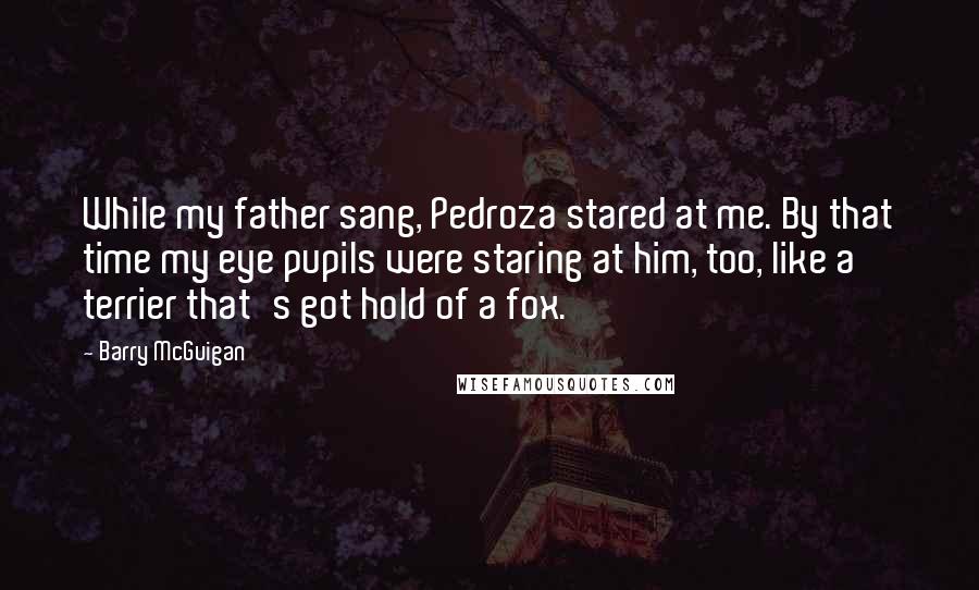 Barry McGuigan Quotes: While my father sang, Pedroza stared at me. By that time my eye pupils were staring at him, too, like a terrier that's got hold of a fox.