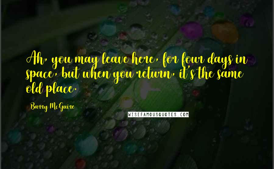 Barry McGuire Quotes: Ah, you may leave here, for four days in space, but when you return, it's the same old place.