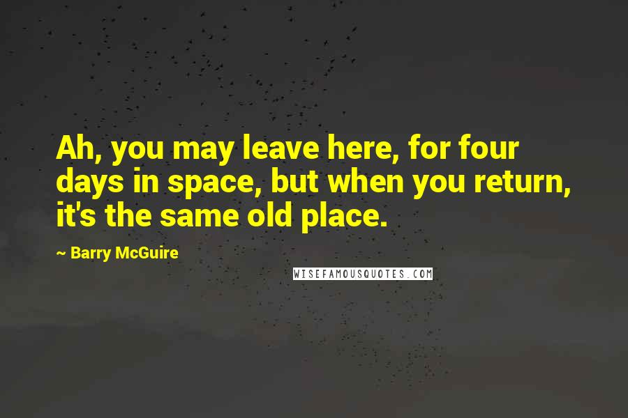 Barry McGuire Quotes: Ah, you may leave here, for four days in space, but when you return, it's the same old place.