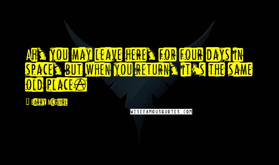 Barry McGuire Quotes: Ah, you may leave here, for four days in space, but when you return, it's the same old place.