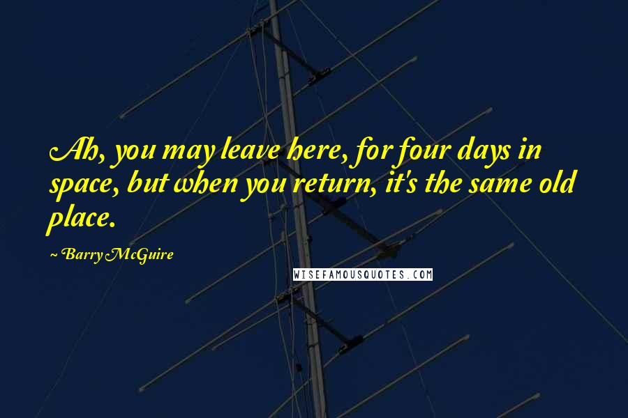 Barry McGuire Quotes: Ah, you may leave here, for four days in space, but when you return, it's the same old place.