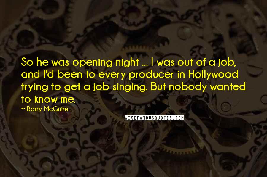Barry McGuire Quotes: So he was opening night ... I was out of a job, and I'd been to every producer in Hollywood trying to get a job singing. But nobody wanted to know me.
