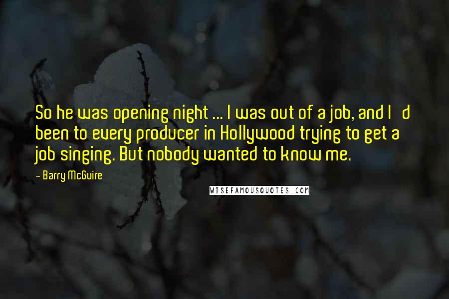 Barry McGuire Quotes: So he was opening night ... I was out of a job, and I'd been to every producer in Hollywood trying to get a job singing. But nobody wanted to know me.