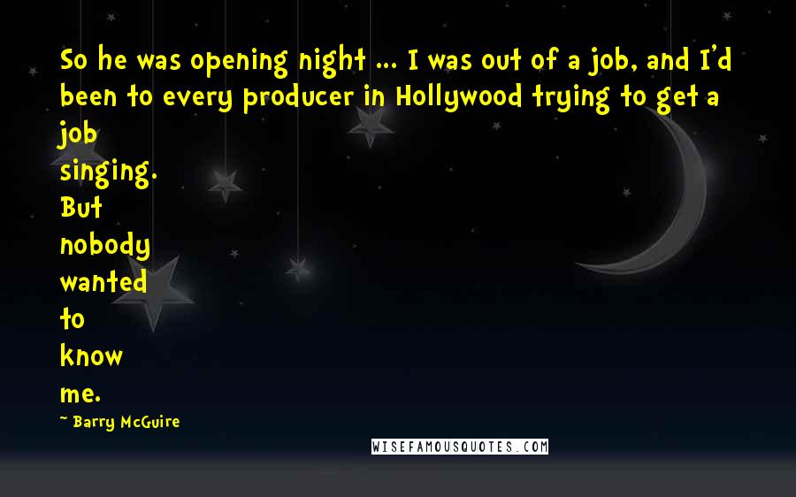 Barry McGuire Quotes: So he was opening night ... I was out of a job, and I'd been to every producer in Hollywood trying to get a job singing. But nobody wanted to know me.