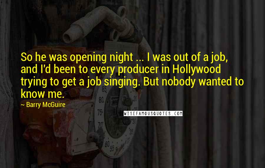 Barry McGuire Quotes: So he was opening night ... I was out of a job, and I'd been to every producer in Hollywood trying to get a job singing. But nobody wanted to know me.